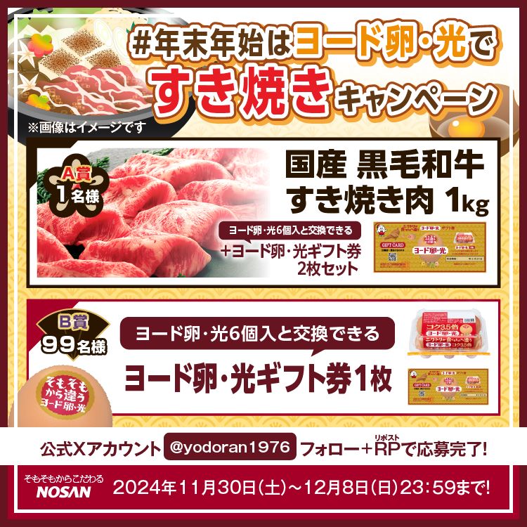 #年末年始はヨード卵・光ですき焼きキャンペーン A賞1名国産黒毛和牛すき焼き肉1kg＋ヨード卵・光ギフト券2枚セット B賞99名ヨード卵・光ギフト券1枚 ヨード卵・光公式Xアカウント @yodoran1976 フォロー＋リポストで応募完了！ 2024年11月30日(土)～12月8日(日) 23:59まで！ そもそもからこだわるNOSAN ヨード卵・光