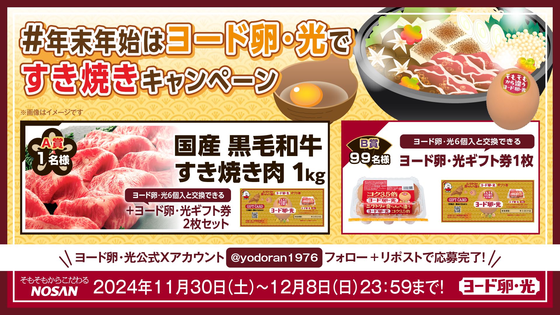 #年末年始はヨード卵・光ですき焼きキャンペーン A賞1名国産黒毛和牛すき焼き肉1kg＋ヨード卵・光ギフト券2枚セット B賞99名ヨード卵・光ギフト券1枚 ヨード卵・光公式Xアカウント @yodoran1976 フォロー＋リポストで応募完了！ 2024年11月30日(土)～12月8日(日) 23:59まで！ そもそもからこだわるNOSAN ヨード卵・光