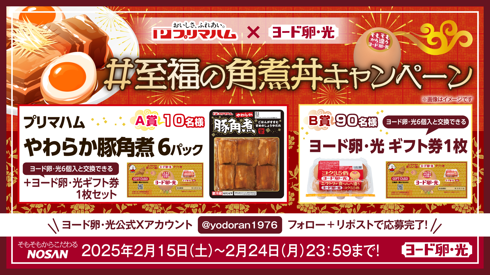 おいしさ、ふれあい。プリマハム×ヨード卵・光 #至福の角煮丼キャンペーン A賞10名様 プリマハムやわらか豚角煮6パック ヨード卵・光6個入と交換できる+ヨード卵・光ギフト券1枚セット B賞90名様 ヨード卵・光6個入と交換できるヨード卵・光ギフト券1枚 ヨード卵・光公式Xアカウント @yodoran1976 フォロー＋リポストで応募完了！ 2025年2月15日(土)～2月24日(月)23:59まで！ そもそもからこだわるNOSAN ヨード卵・光